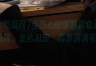 当热心的朝阳群众遇到51cg吃瓜网，直达瓜田，趣事满满有木有？