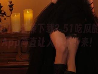 观看兼下载？51吃瓜的浏览器App简直让人停不下来！