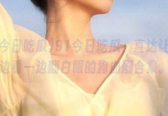 91今日吃瓜，直达让你一边看一边翻白眼的狗血剧合集。