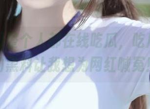 整个人都在线吃瓜，吃瓜网app的黑料让我想为网红喊冤！