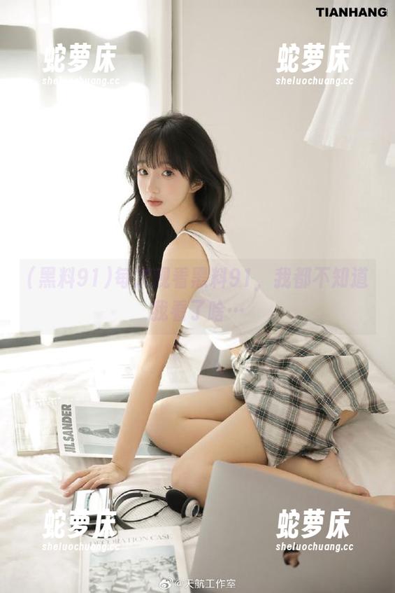 每次观看黑料91，我都不知道我看了啥…